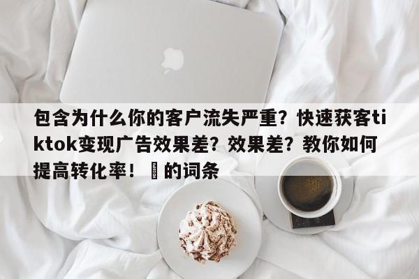 包含为什么你的客户流失严重？快速获客tiktok变现广告效果差？效果差？教你如何提高转化率！⚡的词条