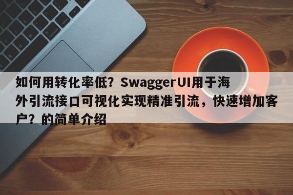如何用转化率低？SwaggerUI用于海外引流接口可视化实现精准引流，快速增加客户？的简单介绍