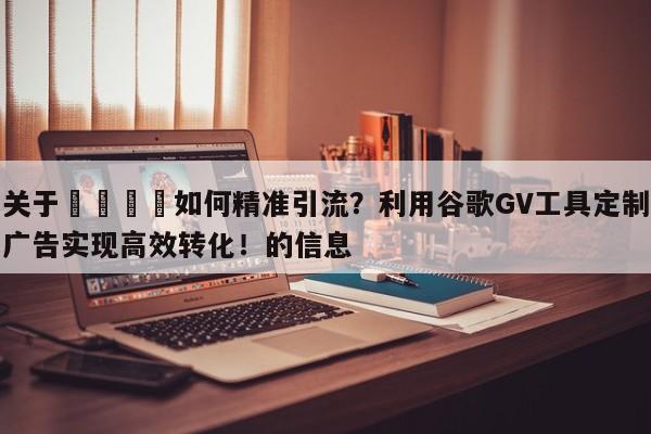 关于🚀如何精准引流？利用谷歌GV工具定制广告实现高效转化！的信息
