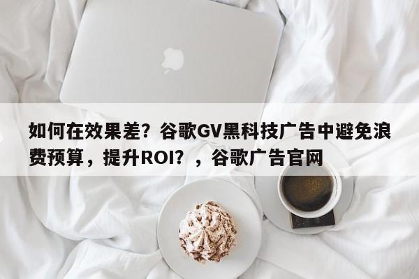 如何在效果差？谷歌GV黑科技广告中避免浪费预算，提升ROI？，谷歌广告官网