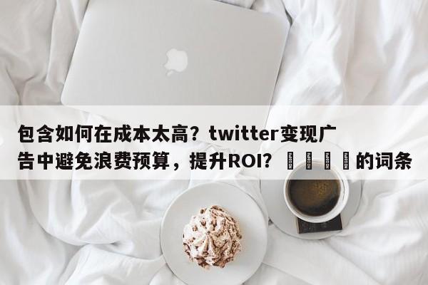 包含如何在成本太高？twitter变现广告中避免浪费预算，提升ROI？📌的词条