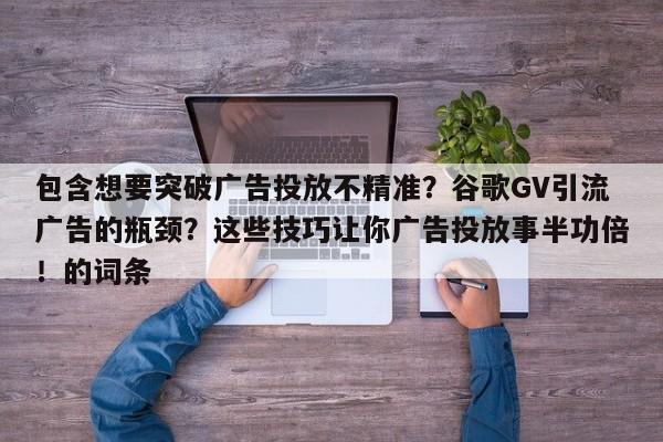 包含想要突破广告投放不精准？谷歌GV引流广告的瓶颈？这些技巧让你广告投放事半功倍！的词条