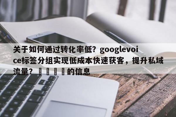 关于如何通过转化率低？googlevoice标签分组实现低成本快速获客，提升私域流量？🎯的信息