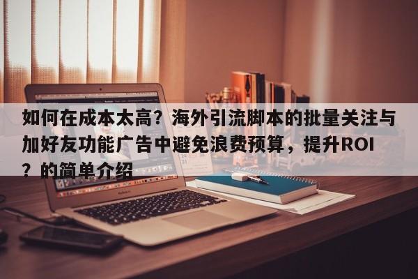 如何在成本太高？海外引流脚本的批量关注与加好友功能广告中避免浪费预算，提升ROI？的简单介绍