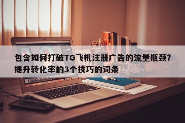 包含如何打破TG飞机注册广告的流量瓶颈？提升转化率的3个技巧的词条