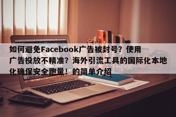 如何避免Facebook广告被封号？使用广告投放不精准？海外引流工具的国际化本地化确保安全跑量！的简单介绍