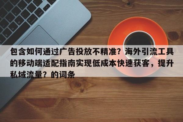 包含如何通过广告投放不精准？海外引流工具的移动端适配指南实现低成本快速获客，提升私域流量？的词条