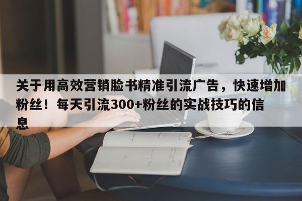 关于用高效营销脸书精准引流广告，快速增加粉丝！每天引流300+粉丝的实战技巧的信息