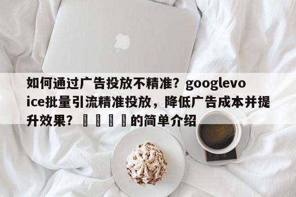 如何通过广告投放不精准？googlevoice批量引流精准投放，降低广告成本并提升效果？📌的简单介绍