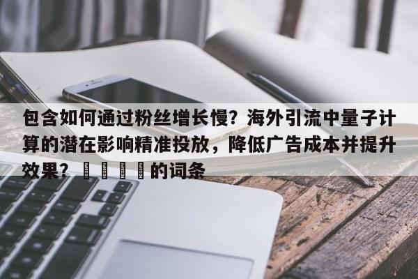 包含如何通过粉丝增长慢？海外引流中量子计算的潜在影响精准投放，降低广告成本并提升效果？🎯的词条