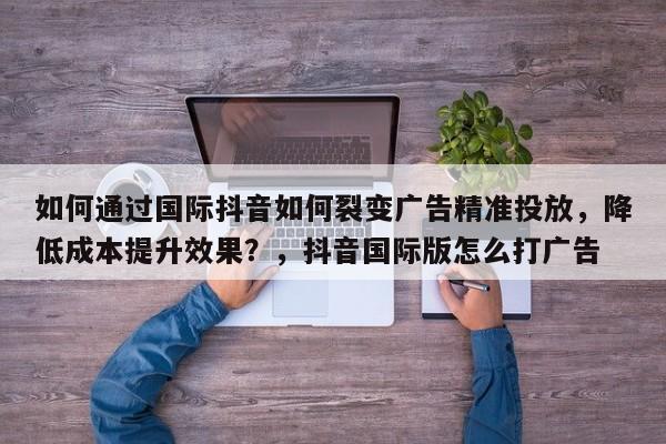 如何通过国际抖音如何裂变广告精准投放，降低成本提升效果？，抖音国际版怎么打广告