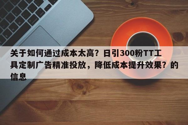 关于如何通过成本太高？日引300粉TT工具定制广告精准投放，降低成本提升效果？的信息