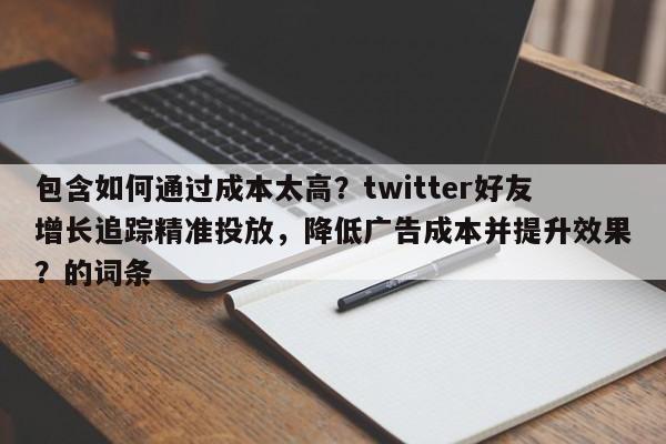 包含如何通过成本太高？twitter好友增长追踪精准投放，降低广告成本并提升效果？的词条