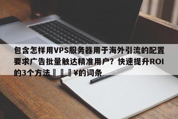 包含怎样用VPS服务器用于海外引流的配置要求广告批量触达精准用户？快速提升ROI的3个方法🔥的词条