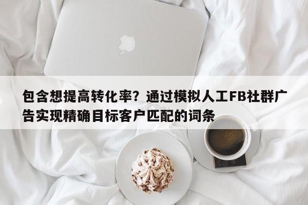 包含想提高转化率？通过模拟人工FB社群广告实现精确目标客户匹配的词条