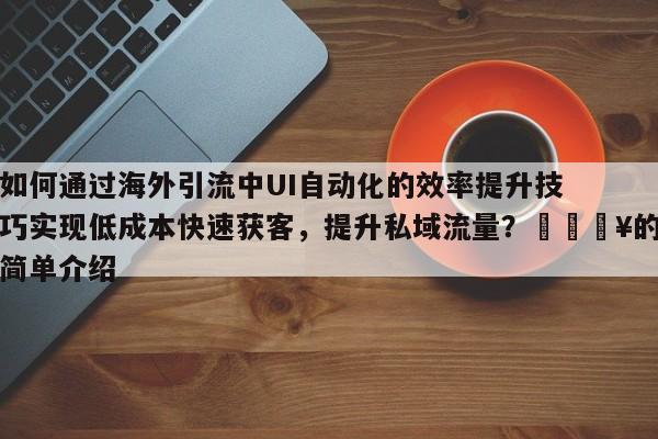 如何通过海外引流中UI自动化的效率提升技巧实现低成本快速获客，提升私域流量？💥的简单介绍