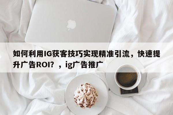 如何利用IG获客技巧实现精准引流，快速提升广告ROI？，ig广告推广
