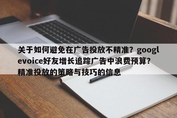 关于如何避免在广告投放不精准？googlevoice好友增长追踪广告中浪费预算？精准投放的策略与技巧的信息