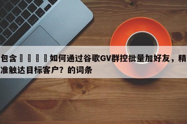 包含📣如何通过谷歌GV群控批量加好友，精准触达目标客户？的词条