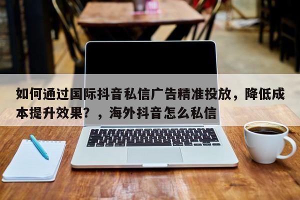 如何通过国际抖音私信广告精准投放，降低成本提升效果？，海外抖音怎么私信