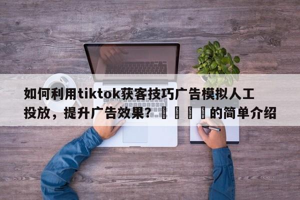 如何利用tiktok获客技巧广告模拟人工投放，提升广告效果？🎯的简单介绍