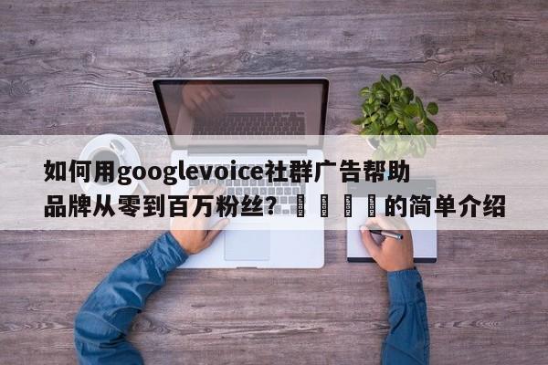 如何用googlevoice社群广告帮助品牌从零到百万粉丝？📌的简单介绍