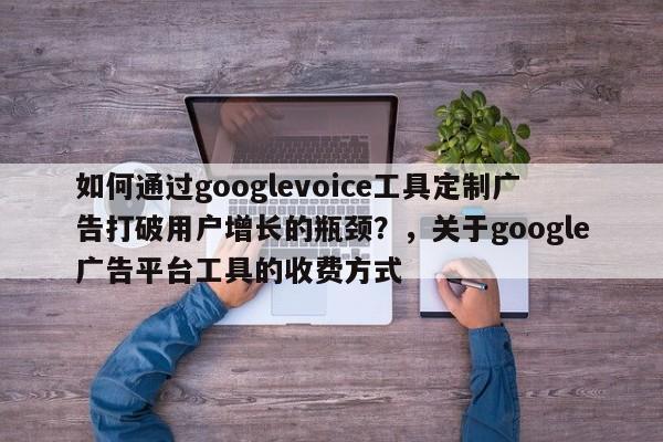 如何通过googlevoice工具定制广告打破用户增长的瓶颈？，关于google广告平台工具的收费方式