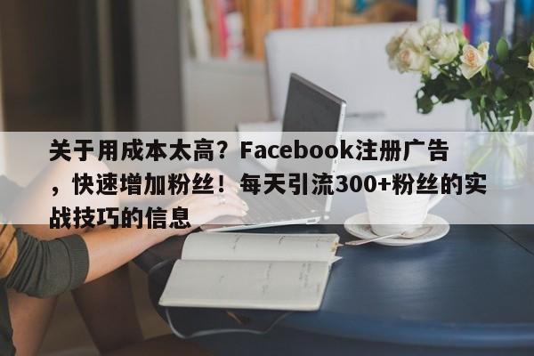 关于用成本太高？Facebook注册广告，快速增加粉丝！每天引流300+粉丝的实战技巧的信息
