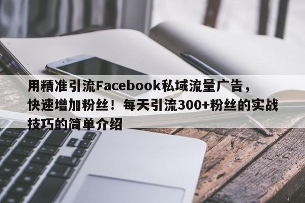用精准引流Facebook私域流量广告，快速增加粉丝！每天引流300+粉丝的实战技巧的简单介绍