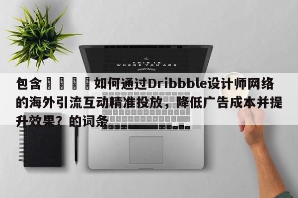 包含📌如何通过Dribbble设计师网络的海外引流互动精准投放，降低广告成本并提升效果？的词条