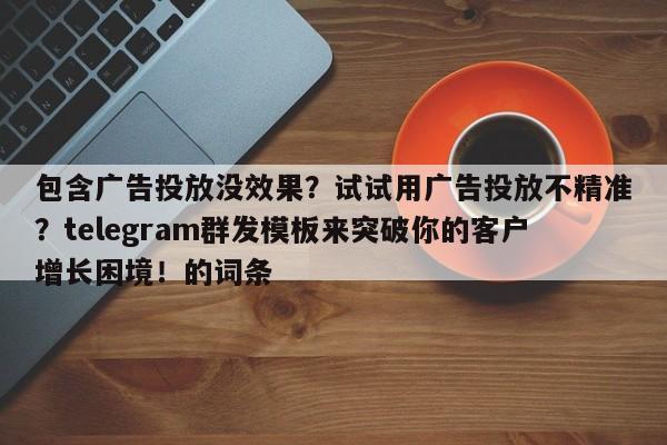 包含广告投放没效果？试试用广告投放不精准？telegram群发模板来突破你的客户增长困境！的词条