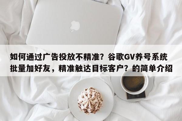 如何通过广告投放不精准？谷歌GV养号系统批量加好友，精准触达目标客户？的简单介绍