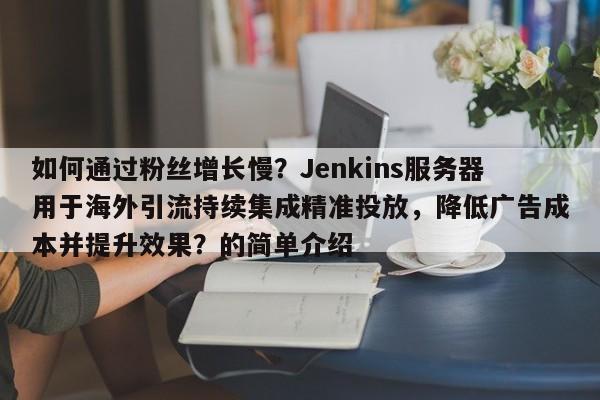 如何通过粉丝增长慢？Jenkins服务器用于海外引流持续集成精准投放，降低广告成本并提升效果？的简单介绍