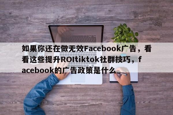 如果你还在做无效Facebook广告，看看这些提升ROItiktok社群技巧，facebook的广告政策是什么