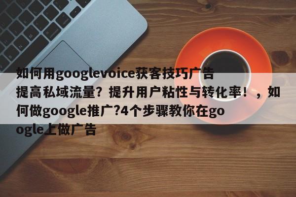 如何用googlevoice获客技巧广告提高私域流量？提升用户粘性与转化率！，如何做google推广?4个步骤教你在google上做广告