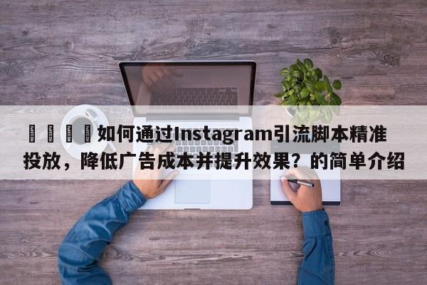 📣如何通过Instagram引流脚本精准投放，降低广告成本并提升效果？的简单介绍