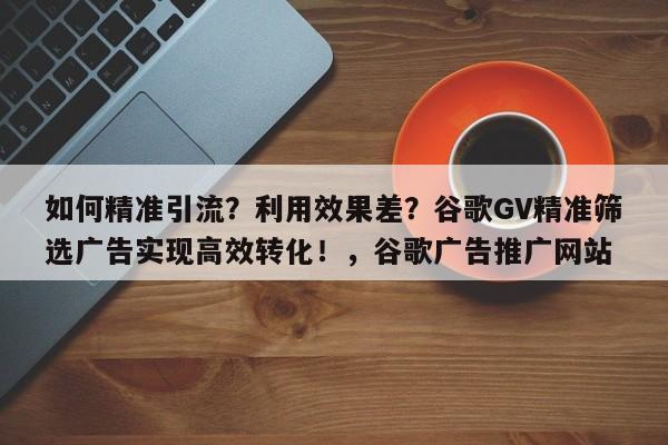 如何精准引流？利用效果差？谷歌GV精准筛选广告实现高效转化！，谷歌广告推广网站