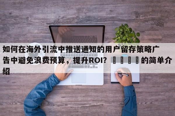如何在海外引流中推送通知的用户留存策略广告中避免浪费预算，提升ROI？📈的简单介绍