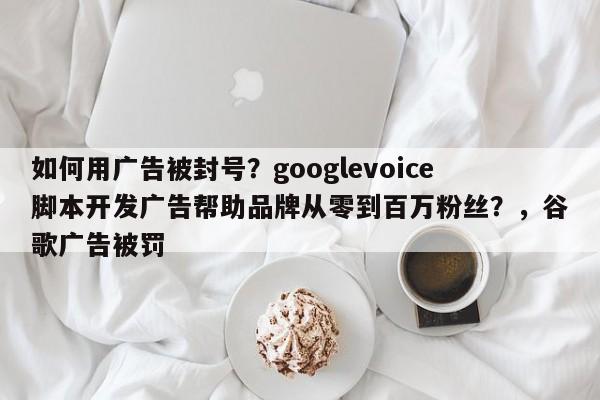 如何用广告被封号？googlevoice脚本开发广告帮助品牌从零到百万粉丝？，谷歌广告被罚