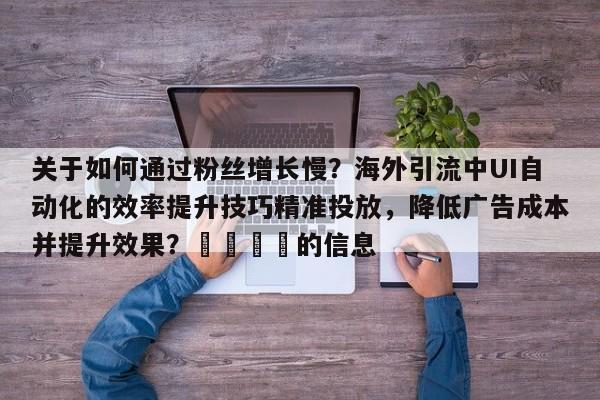 关于如何通过粉丝增长慢？海外引流中UI自动化的效率提升技巧精准投放，降低广告成本并提升效果？🎯的信息