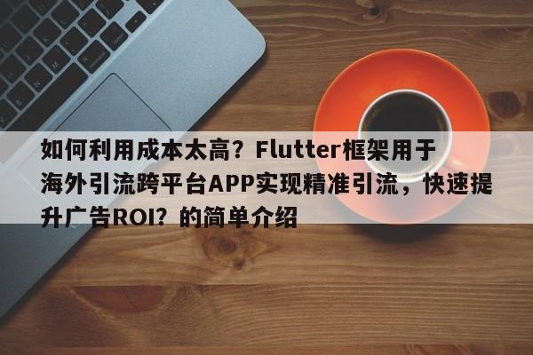 如何利用成本太高？Flutter框架用于海外引流跨平台APP实现精准引流，快速提升广告ROI？的简单介绍