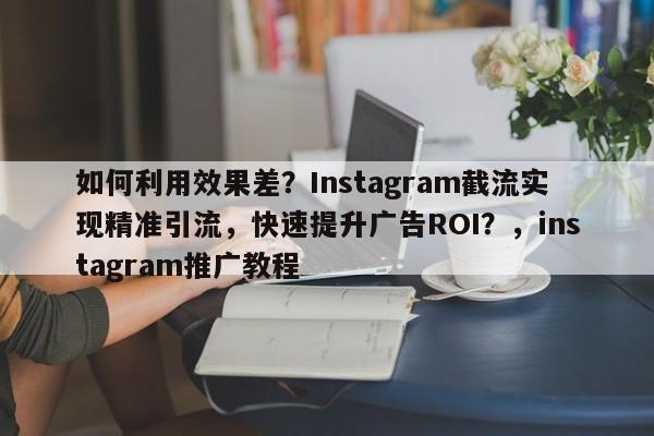 如何利用效果差？Instagram截流实现精准引流，快速提升广告ROI？，instagram推广教程