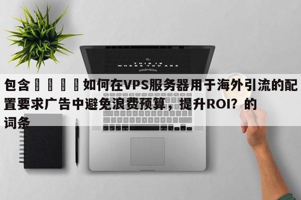 包含🚀如何在VPS服务器用于海外引流的配置要求广告中避免浪费预算，提升ROI？的词条