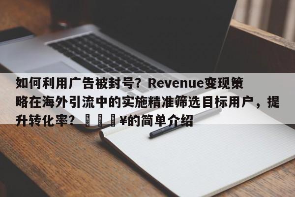如何利用广告被封号？Revenue变现策略在海外引流中的实施精准筛选目标用户，提升转化率？🔥的简单介绍