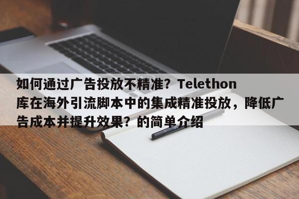 如何通过广告投放不精准？Telethon库在海外引流脚本中的集成精准投放，降低广告成本并提升效果？的简单介绍