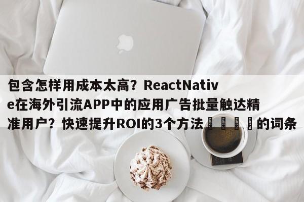 包含怎样用成本太高？ReactNative在海外引流APP中的应用广告批量触达精准用户？快速提升ROI的3个方法📌的词条