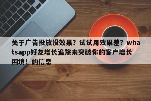 关于广告投放没效果？试试用效果差？whatsapp好友增长追踪来突破你的客户增长困境！的信息