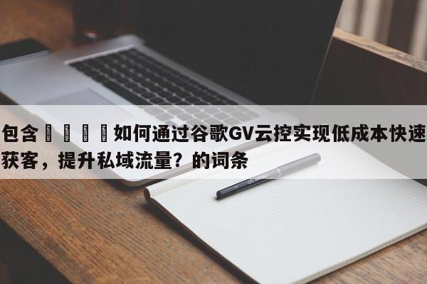 包含📌如何通过谷歌GV云控实现低成本快速获客，提升私域流量？的词条