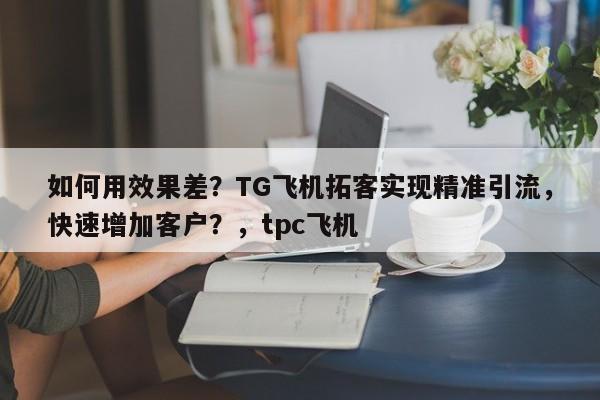 如何用效果差？TG飞机拓客实现精准引流，快速增加客户？，tpc飞机