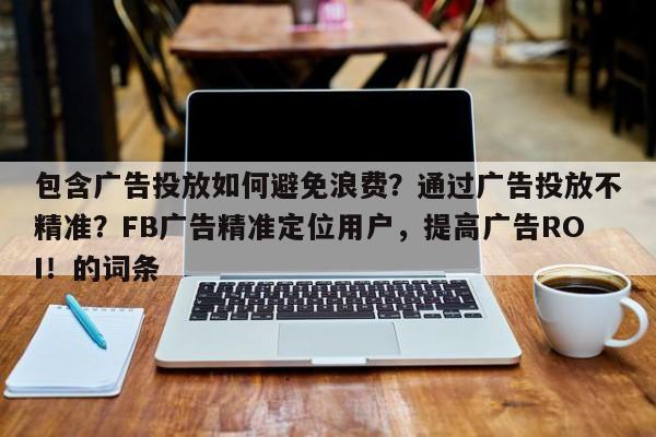 包含广告投放如何避免浪费？通过广告投放不精准？FB广告精准定位用户，提高广告ROI！的词条